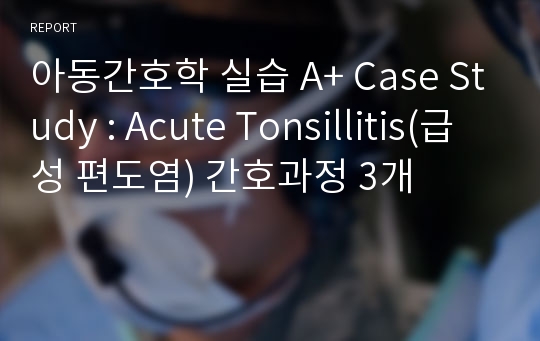 아동간호학 실습 A+ Case Study : Acute Tonsillitis(급성 편도염) 간호과정 3개