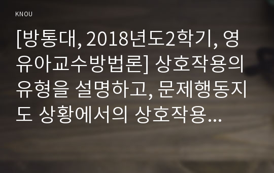 [방통대, 2018년도2학기, 영유아교수방법론] 상호작용의 유형을 설명하고, 문제행동지도 상황에서의 상호작용의 적용을 구체적인 사례를 들어 설명하시오.