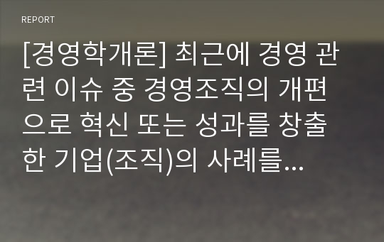 [경영학개론] 최근에 경영 관련 이슈 중 경영조직의 개편으로 혁신 또는 성과를 창출한 기업(조직)의 사례를 탐색하여 소개하고, 수업에서 배운 내용을 토대로 그 기업의 혁신 또는 성과  창출에 대한 자신의 견해를 밝혀 보시오.