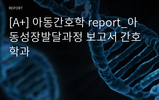 [A+] 아동간호학 report_아동성장발달과정 보고서 간호학과