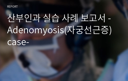 산부인과 실습 사례 보고서 - Adenomyosis(자궁선근증) case-