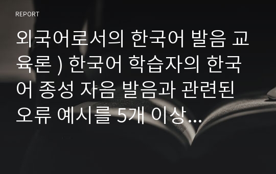 외국어로서의 한국어 발음 교육론 ) 한국어 학습자의 한국어 종성 자음 발음과 관련된 오류 예시를 5개 이상들고 이에 대한 교육 방안을 제시해 보자