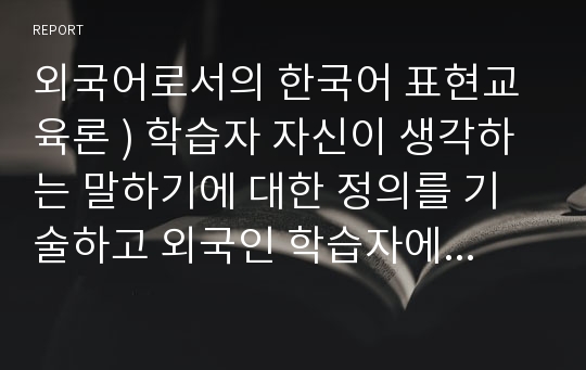 외국어로서의 한국어 표현교육론 ) 학습자 자신이 생각하는 말하기에 대한 정의를 기술하고 외국인 학습자에게 가장 적절하다고 생각하는 말하기 평가 방법에 대해 구체적으로 정리