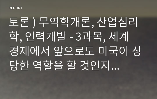 토론 ) 무역학개론, 산업심리학, 인력개발 - 3과목, 세계 경제에서 앞으로도 미국이 상당한 역할을 할 것인지에 대한 찬반 의견을 제시하고, 1) 찬성하는 경우에는 앞으로 미국이 세계경제에서도 상당한 역할을 할 것으로 기대되는 이유에 대한 자신의 의견을, 2) 미국이 앞으로는 세계경제에서의 역할이 축소될 것이라고 예측되는 경우에는 그에 대한 자신의 의견을 