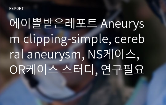 에이쁠받은레포트 Aneurysm clipping-simple, cerebral aneurysm, NS케이스, OR케이스 스터디, 연구필요성목적, 문헌고찰, 수술과정, 수술절차, 결론, 문헌고찰, 레포트 전체