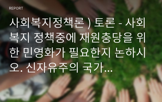 사회복지정책론 ) 토론 - 1 사회복지 정책중에 재원충당을 위한 민영화가 필요한지 논하시오. // 2 신자유주의 국가에서 사회복지가 필요한지 논하시오.