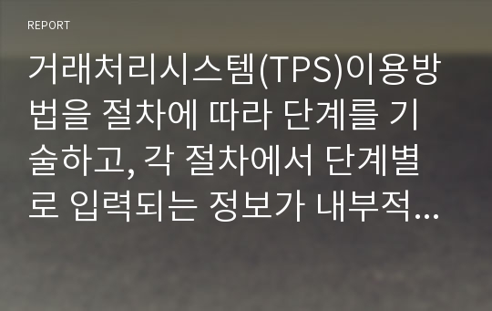 거래처리시스템(TPS)이용방법을 절차에 따라 단계를 기술하고, 각 절차에서 단계별로 입력되는 정보가 내부적으로 어떤 역할을 하게 되는지 유추하여 설명하였습니다