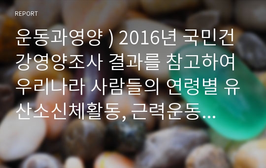 운동과영양 ) 2016년 국민건강영양조사 결과를 참고하여 우리나라 사람들의 연령별 유산소신체활동, 근력운동, 걷기 실천율, 앉아서 보내는 시간을 조사하시오