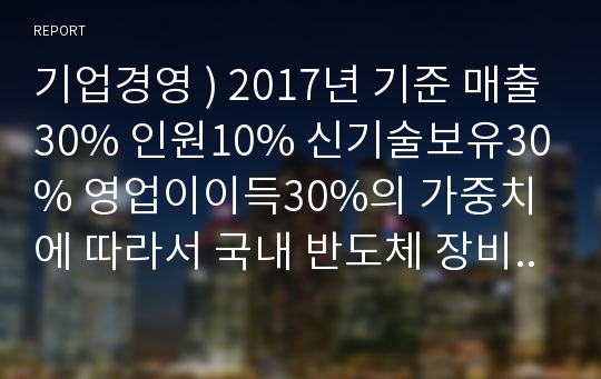 기업경영 ) 2017년 기준 매출30% 인원10% 신기술보유30% 영업이이득30%의 가중치에 따라서 국내 반도체 장비회사 8개 순위를 정하고 그 회사마다 swot표를 작성