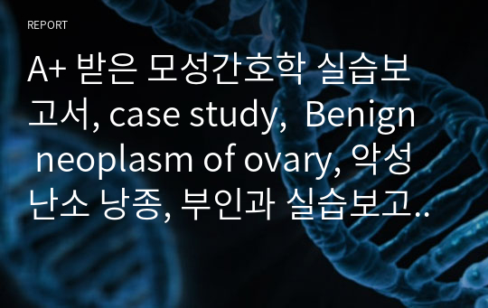 A+ 받은 모성간호학 실습보고서, case study,  Benign neoplasm of ovary, 악성 난소 낭종, 부인과 실습보고서, 부인과 case study, 모성간호학, 모성 case study, 악성 난소 종양 간호사정, 간호과정, 간호진단