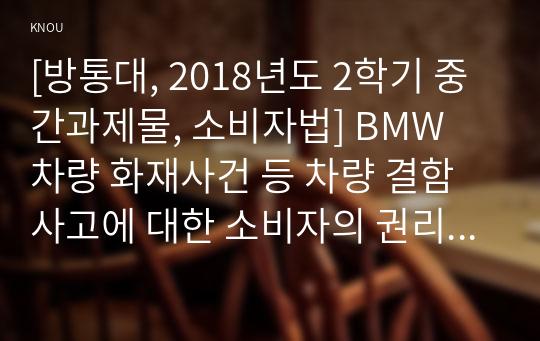 [방통대, 2018년도 2학기 중간과제물, 소비자법] BMW 차량 화재사건 등 차량 결함 사고에 대한 소비자의 권리보호 강화를 위한 법적 책임구성과 법제도 개선에 관해 논하시오.