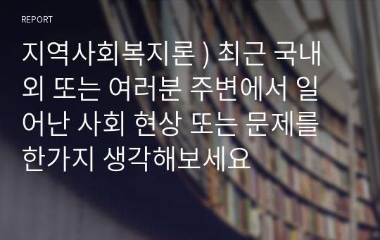 지역사회복지론 ) 최근 국내외 또는 여러분 주변에서 일어난 사회 현상 또는 문제를 한가지 생각해보세요