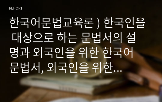 한국어문법교육론 ) 한국인을 대상으로 하는 문법서의 설명과 외국인을 위한 한국어 문법서, 외국인을 위한 한국어 교재에 나온 문법 설명을 정리 비교하고 이에 대해 자신의 의견을 제시