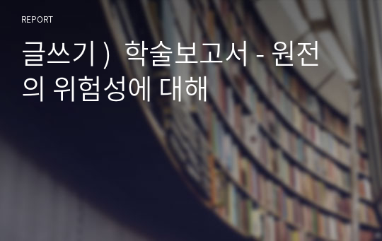 글쓰기 )  학술보고서 - 원전의 위험성에 대해