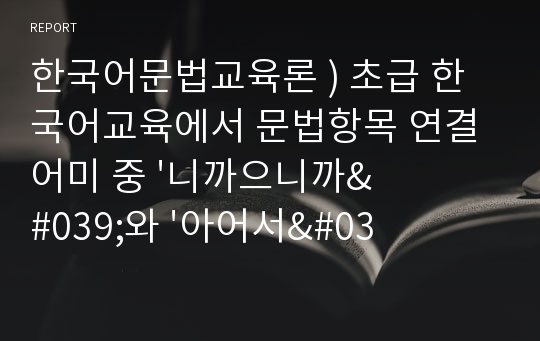 한국어문법교육론 ) 초급 한국어교육에서 문법항목 연결어미 중 &#039;니까 / 으니까&#039;와 &#039;아 / 어서&#039;의 차이점을 설명하는 교안을 작성하시오.
