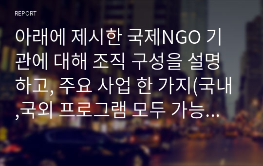 아래에 제시한 국제NGO 기관에 대해 조직 구성을 설명하고, 주요 사업 한 가지(국내,국외 프로그램 모두 가능)를 분석하시오.  (1) 이 조직에 관심을 갖게 된 이유,  (2) 한국 지회의 조직도 구성,  (3) 주요 사업 중(국내,국외 프로그램 모두 가능) 한 가지를 선택하여 사업 목적, 진행 현황을 설명하고, 예상되는 문제점 또는 개선점을 분석하시오.