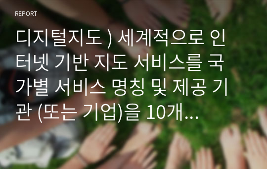 디지털지도 ) 세계적으로 인터넷 기반 지도 서비스를 국가별 서비스 명칭 및 제공 기관 (또는 기업)을 10개 이상 조사하고, 국외 3개 및 국내 2개의 인터넷 지도 서비스를 선정하여 인터넷에 사