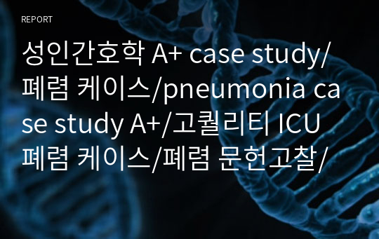 성인간호학 A+ case study/폐렴 케이스/pneumonia case study A+/고퀄리티 ICU 폐렴 케이스/폐렴 문헌고찰/폐렴 간호과정/폐렴 간호진단/비효과적 호흡양상/피부통합성 장애