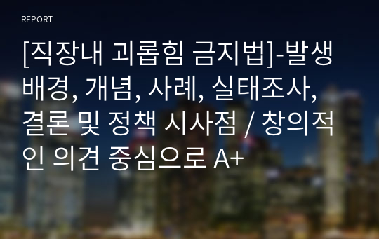 [직장내 괴롭힘 금지법]-발생배경, 개념, 사례, 실태조사, 결론 및 정책 시사점 / 창의적인 의견 중심으로 A+