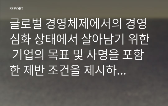 글로벌 경영체제에서의 경영심화 상태에서 살아남기 위한 기업의 목표 및 사명을 포함한 제반 조건을 제시하고 이에 대해 작성하시오