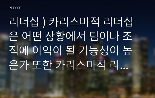 리더십 ) 카리스마적 리더십은 어떤 상황에서 팀이나 조직에 이익이 될 가능성이 높은가 또한 카리스마적 리더십은 조직에 어떤 문제를 일으킬 수 있는가