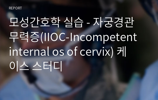 모성간호학 실습 - 자궁경관무력증(IIOC-Incompetent internal os of cervix) 케이스 스터디