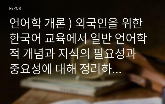 언어학 개론 ) 외국인을 위한 한국어 교육에서 일반 언어학적 개념과 지식의 필요성과 중요성에 대해 정리하세요.