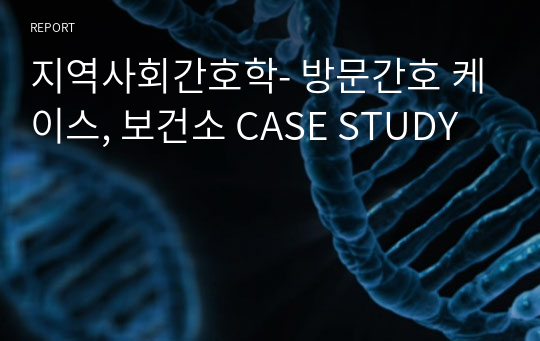 지역사회간호학- 방문간호 케이스, 보건소 CASE STUDY