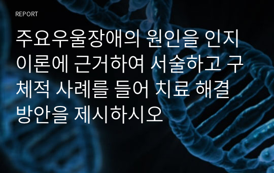 주요우울장애의 원인을 인지이론에 근거하여 서술하고 구체적 사례를 들어 치료 해결방안을 제시하시오