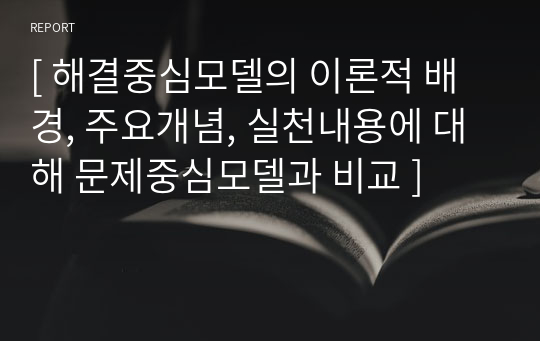 [ 해결중심모델의 이론적 배경, 주요개념, 실천내용에 대해 문제중심모델과 비교 ]