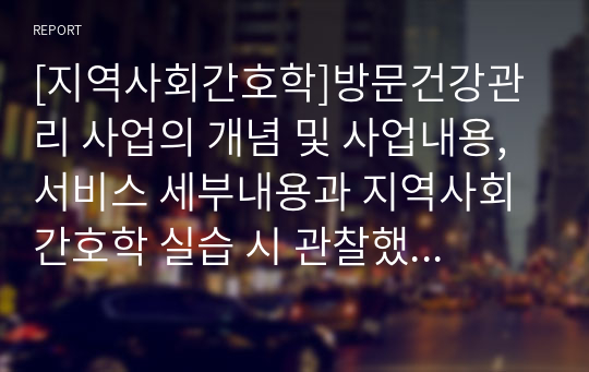 [지역사회간호학]방문건강관리 사업의 개념 및 사업내용, 서비스 세부내용과 지역사회간호학 실습 시 관찰했던 방문건강관리사업 간호서비스의 사례와 느낀점