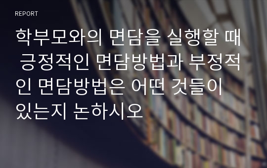 학부모와의 면담을 실행할 때 긍정적인 면담방법과 부정적인 면담방법은 어떤 것들이 있는지 논하시오