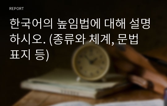 한국어의 높임법에 대해 설명하시오. (종류와 체계, 문법 표지 등)