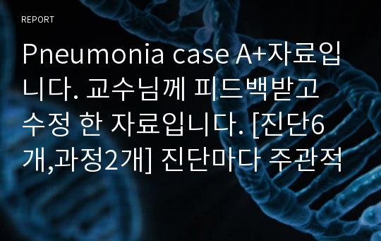 Pneumonia case A+자료입니다. 교수님께 피드백받고 수정 한 자료입니다. [진단6개,과정2개] 진단마다 주관적 객관적자료 구분되어있습니다.