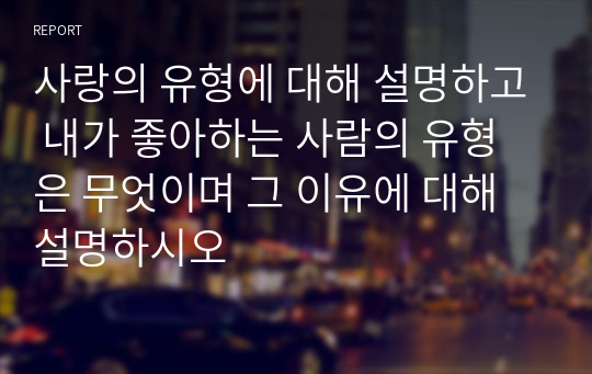 사랑의 유형에 대해 설명하고 내가 좋아하는 사람의 유형은 무엇이며 그 이유에 대해 설명하시오