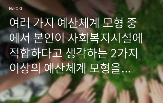 여러 가지 예산체계 모형 중에서 본인이 사회복지시설에 적합하다고 생각하는 2가지 이상의 예산체계 모형을 선택하여 이론적인 내용을 기술하고 예산모형별로 예산안을 작성해 보시오