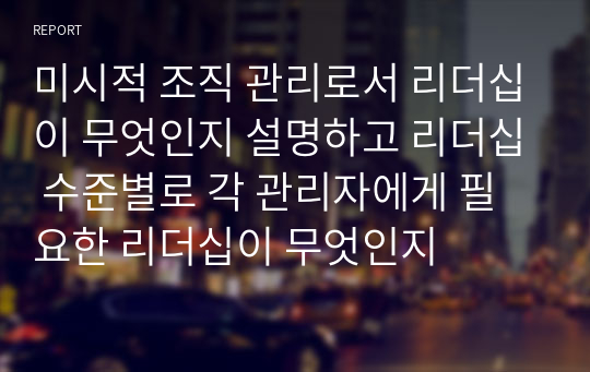 미시적 조직 관리로서 리더십이 무엇인지 설명하고 리더십 수준별로 각 관리자에게 필요한 리더십이 무엇인지