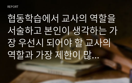 협동학습에서 교사의 역할을 서술하고 본인이 생각하는 가장 우선시 되어야 할 교사의 역할과 가장 제한이 많이 될 것 같은 교사의 역할을 제시하고 그 이유를 서술하시오