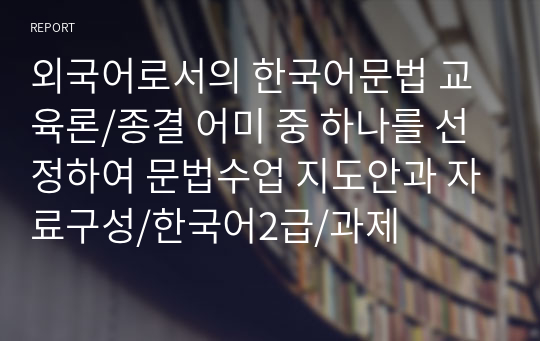 외국어로서의 한국어문법 교육론/종결 어미 중 하나를 선정하여 문법수업 지도안과 자료구성/한국어2급/과제