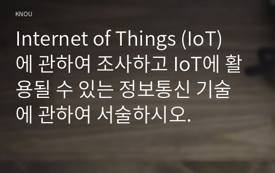 Internet of Things (IoT)에 관하여 조사하고 IoT에 활용될 수 있는 정보통신 기술에 관하여 서술하시오.