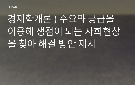 경제학개론 ) 수요와 공급을 이용해 쟁점이 되는 사회현상을 찾아 해결 방안 제시