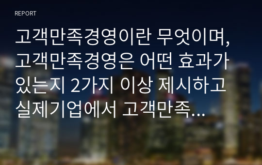 고객만족경영이란 무엇이며, 고객만족경영은 어떤 효과가 있는지 2가지 이상 제시하고 실제기업에서 고객만족경영의 효과가 있었던 사례를 조사하여 설명해보세요