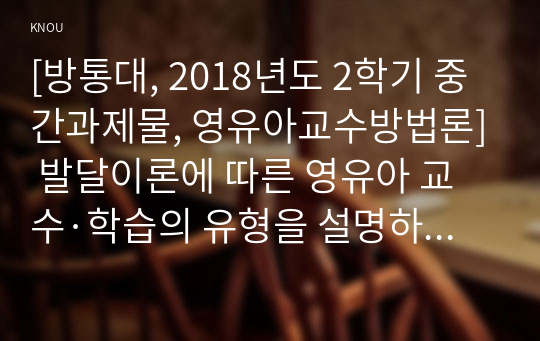 [방통대, 2018년도 2학기 중간과제물, 영유아교수방법론] 발달이론에 따른 영유아 교수·학습의 유형을 설명하고, 그 유형 중 한 가지를 선택하고, 연령을 임의로 정하여 하루일과운영을 계획하시오.