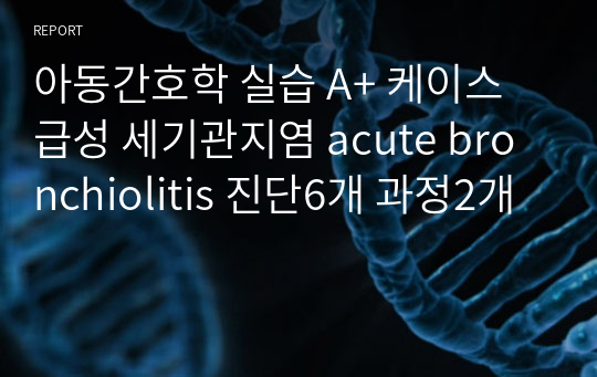 아동간호학 실습 A+ 케이스 급성 세기관지염 acute bronchiolitis 진단6개 과정2개