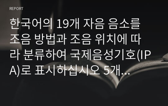 한국어의 19개 자음 음소를 조음 방법과 조음 위치에 따라 분류하여 국제음성기호(IPA)로 표시하십시오 5개 조음 위치별로 각각 다른 종성을 가진 음절을 만들어이를 IPA로 표시하십시오 종성(IPA)을 비교하여 달라진 점을 조음 위치별로 설명하십시오