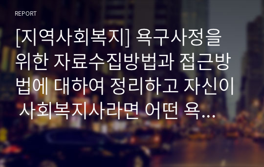 [지역사회복지] 욕구사정을 위한 자료수집방법과 접근방법에 대하여 정리하고 자신이 사회복지사라면 어떤 욕구사정을 이용하여 정보를 수집하고 접근할 것인지 자신의 의견을 서술하시오