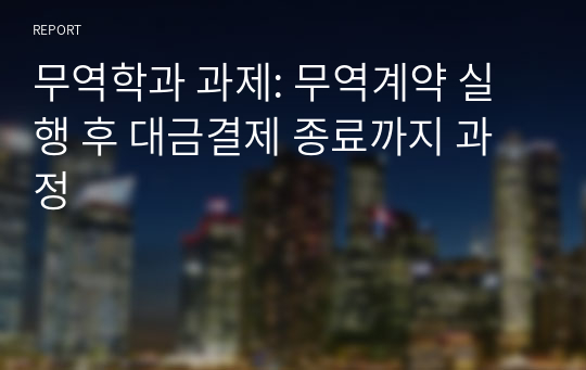 무역학과 과제: 무역계약 실행 후 대금결제 종료까지 과정