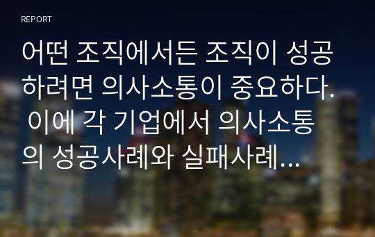 어떤 조직에서든 조직이 성공하려면 의사소통이 중요하다. 이에 각 기업에서 의사소통의 성공사례와 실패사례를 조사하고, 본인 조직(가정, 기업, 각종 단체 등)의 의사소통 수준에 대해 설명하고, 본인이 생각하는 효과적인 의사소통 방안에 대해 논하시오