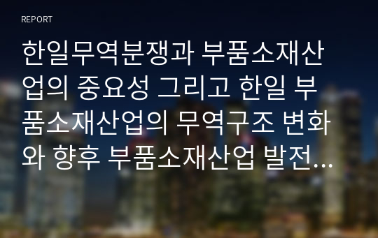 한일무역분쟁과 부품소재산업의 중요성 그리고 한일 부품소재산업의 무역구조 변화와 향후 부품소재산업 발전방안