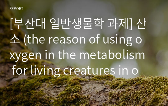[부산대 일반생물학 과제] 산소 (the reason of using oxygen in the metabolism for living creatures in our planet  &amp;  the damages of using oxygen)